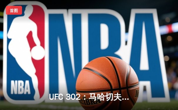 UFC 302：马哈切夫险胜普瓦里尔成功卫冕，钻石泪洒八角笼
