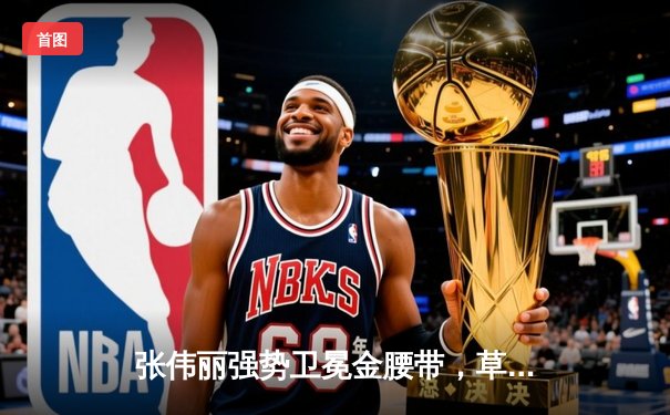 张伟丽强势卫冕金腰带，草量级女王再现统治级表现