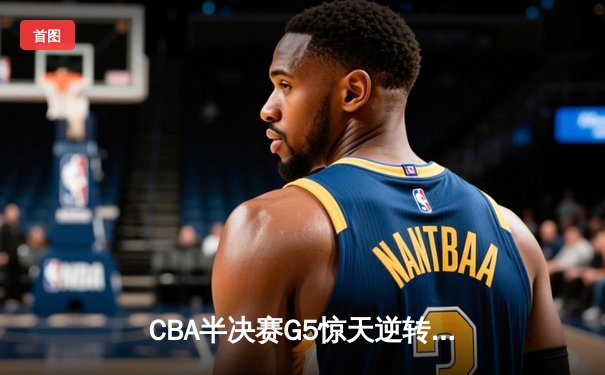 CBA半决赛G5惊天逆转！辽宁本钢加时险胜广东宏远晋级总决赛